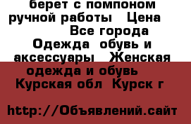 берет с помпоном ручной работы › Цена ­ 2 000 - Все города Одежда, обувь и аксессуары » Женская одежда и обувь   . Курская обл.,Курск г.